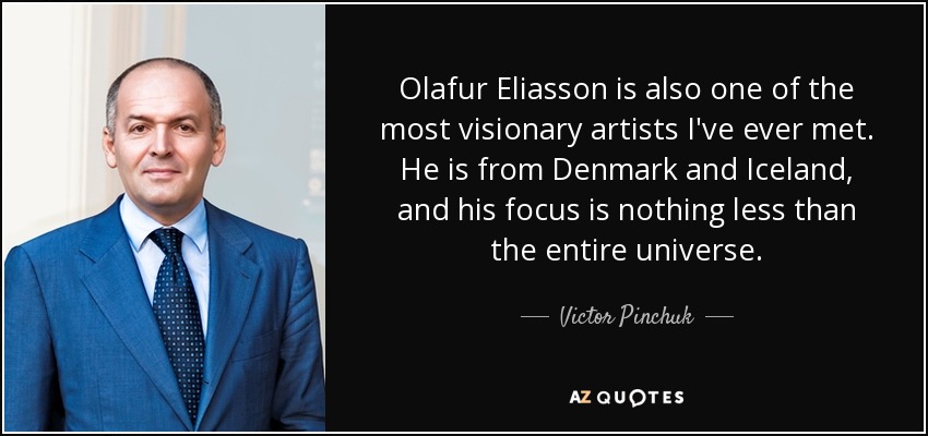 Olafur Eliasson is also one of the most visionary artists I've ever met. He is from Denmark and Iceland, and his focus is nothing less than the entire universe. - Victor Pinchuk