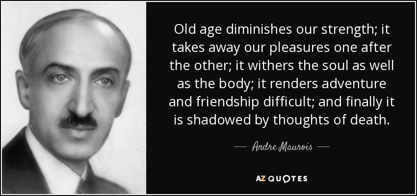Old age diminishes our strength; it takes away our pleasures one after the other; it withers the soul as well as the body; it renders adventure and friendship difficult; and finally it is shadowed by thoughts of death. - Andre Maurois