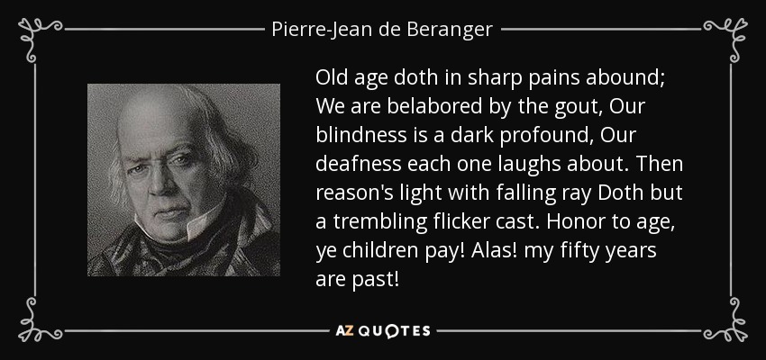 Old age doth in sharp pains abound; We are belabored by the gout, Our blindness is a dark profound, Our deafness each one laughs about. Then reason's light with falling ray Doth but a trembling flicker cast. Honor to age, ye children pay! Alas! my fifty years are past! - Pierre-Jean de Beranger