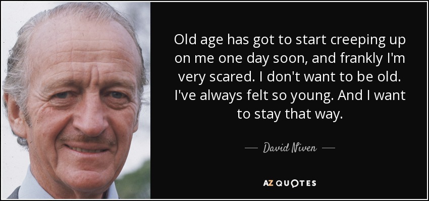Old age has got to start creeping up on me one day soon, and frankly I'm very scared. I don't want to be old. I've always felt so young. And I want to stay that way. - David Niven