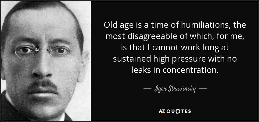Old age is a time of humiliations, the most disagreeable of which, for me, is that I cannot work long at sustained high pressure with no leaks in concentration. - Igor Stravinsky