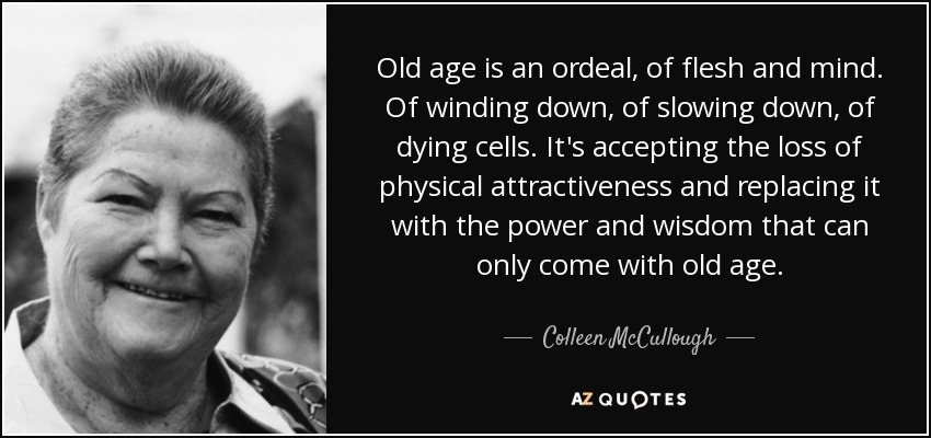 Old age is an ordeal, of flesh and mind. Of winding down, of slowing down, of dying cells. It's accepting the loss of physical attractiveness and replacing it with the power and wisdom that can only come with old age. - Colleen McCullough