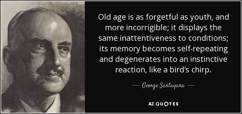 Old age is as forgetful as youth, and more incorrigible; it displays the same inattentiveness to conditions; its memory becomes self-repeating and degenerates into an instinctive reaction, like a bird's chirp. - George Santayana