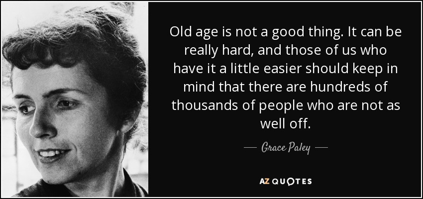 Old age is not a good thing. It can be really hard, and those of us who have it a little easier should keep in mind that there are hundreds of thousands of people who are not as well off. - Grace Paley