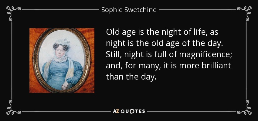 Old age is the night of life, as night is the old age of the day. Still, night is full of magnificence; and, for many, it is more brilliant than the day. - Sophie Swetchine
