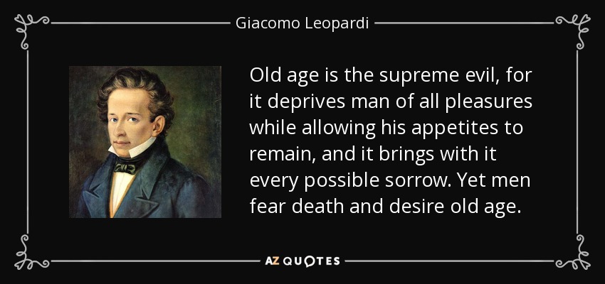 Old age is the supreme evil, for it deprives man of all pleasures while allowing his appetites to remain, and it brings with it every possible sorrow. Yet men fear death and desire old age. - Giacomo Leopardi