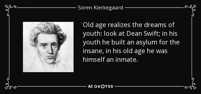 Old age realizes the dreams of youth: look at Dean Swift; in his youth he built an asylum for the insane, in his old age he was himself an inmate. - Soren Kierkegaard