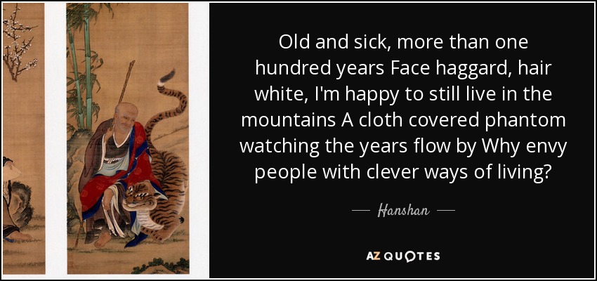 Old and sick, more than one hundred years Face haggard, hair white, I'm happy to still live in the mountains A cloth covered phantom watching the years flow by Why envy people with clever ways of living? - Hanshan