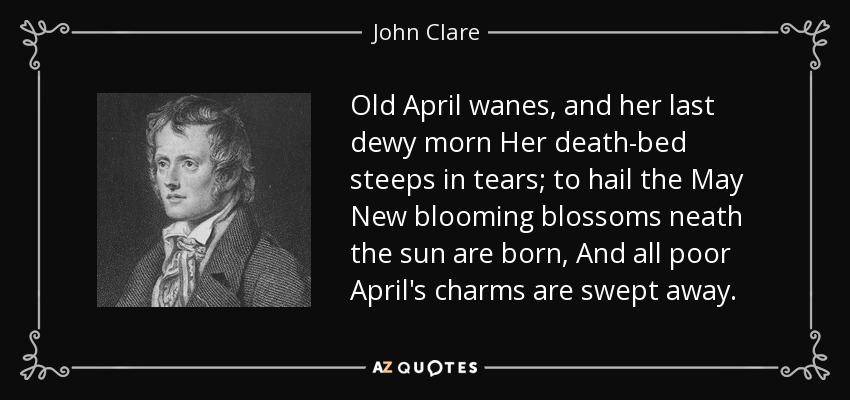 Old April wanes, and her last dewy morn Her death-bed steeps in tears; to hail the May New blooming blossoms neath the sun are born, And all poor April's charms are swept away. - John Clare