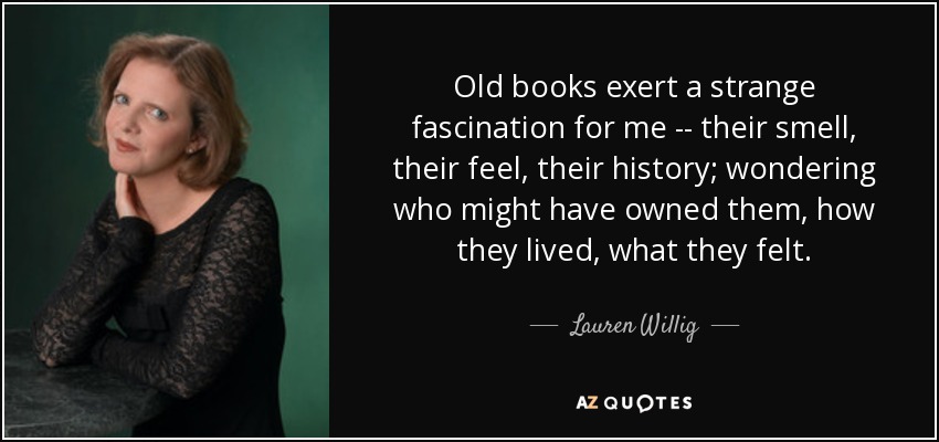 Old books exert a strange fascination for me -- their smell, their feel, their history; wondering who might have owned them, how they lived, what they felt. - Lauren Willig