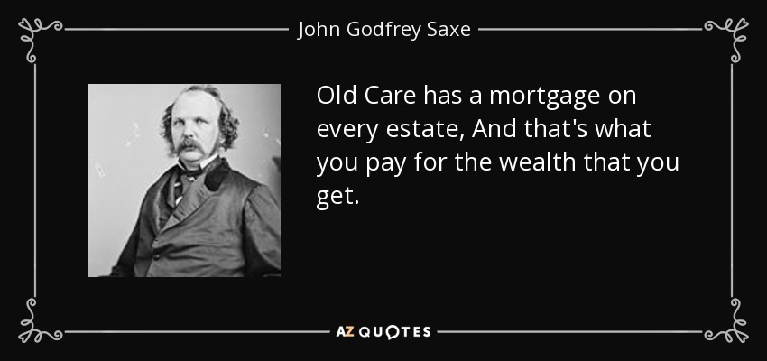 Old Care has a mortgage on every estate, And that's what you pay for the wealth that you get. - John Godfrey Saxe