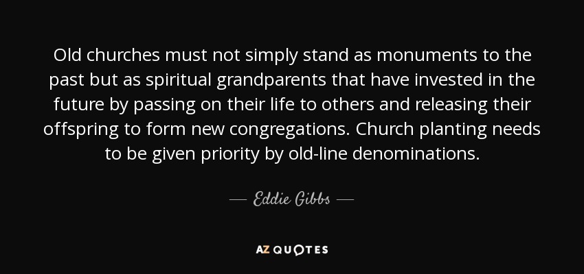 Old churches must not simply stand as monuments to the past but as spiritual grandparents that have invested in the future by passing on their life to others and releasing their offspring to form new congregations. Church planting needs to be given priority by old-line denominations. - Eddie Gibbs