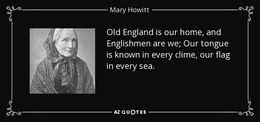 Old England is our home, and Englishmen are we; Our tongue is known in every clime, our flag in every sea. - Mary Howitt