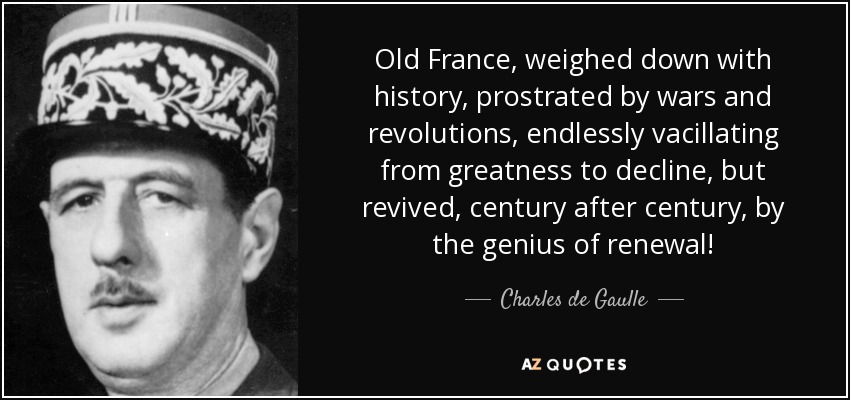 Old France, weighed down with history, prostrated by wars and revolutions, endlessly vacillating from greatness to decline, but revived, century after century, by the genius of renewal! - Charles de Gaulle