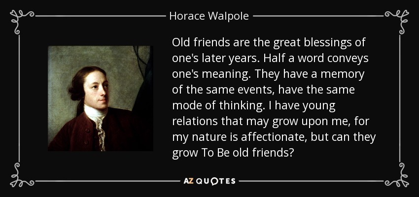 Old friends are the great blessings of one's later years. Half a word conveys one's meaning. They have a memory of the same events, have the same mode of thinking. I have young relations that may grow upon me, for my nature is affectionate, but can they grow To Be old friends? - Horace Walpole
