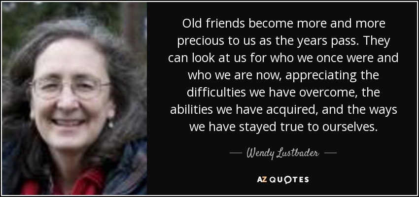 Old friends become more and more precious to us as the years pass. They can look at us for who we once were and who we are now, appreciating the difficulties we have overcome, the abilities we have acquired, and the ways we have stayed true to ourselves. - Wendy Lustbader