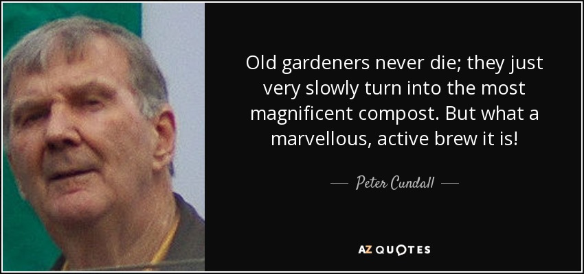 Old gardeners never die; they just very slowly turn into the most magnificent compost. But what a marvellous, active brew it is! - Peter Cundall