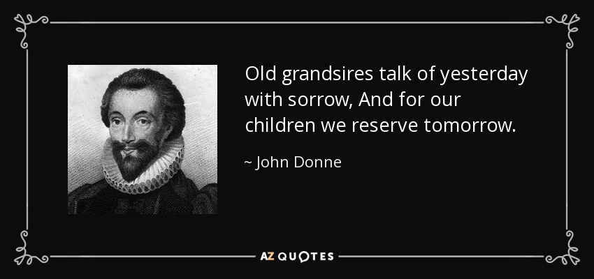 Old grandsires talk of yesterday with sorrow, And for our children we reserve tomorrow. - John Donne