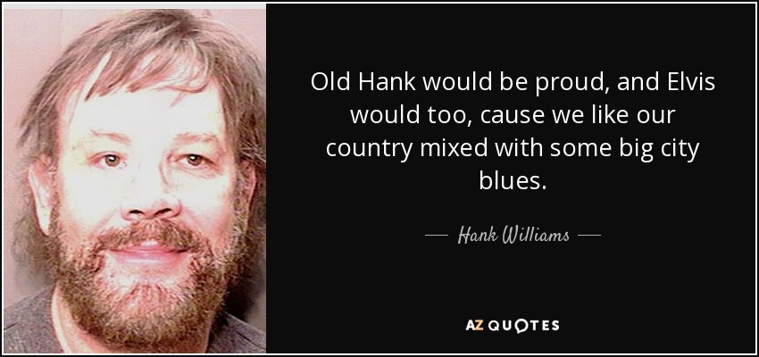 Old Hank would be proud, and Elvis would too, cause we like our country mixed with some big city blues. - Hank Williams, Jr.