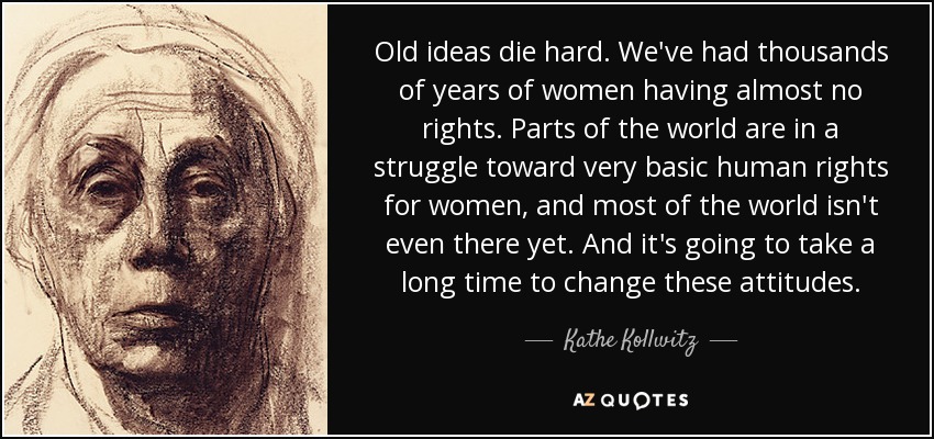 Old ideas die hard. We've had thousands of years of women having almost no rights. Parts of the world are in a struggle toward very basic human rights for women, and most of the world isn't even there yet. And it's going to take a long time to change these attitudes. - Kathe Kollwitz
