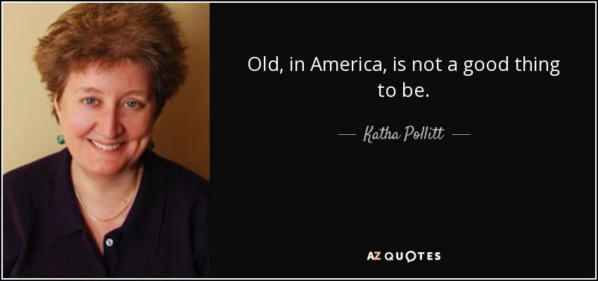 Old, in America, is not a good thing to be. - Katha Pollitt