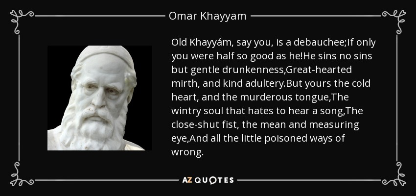 Old Khayyám, say you, is a debauchee;If only you were half so good as he!He sins no sins but gentle drunkenness,Great-hearted mirth, and kind adultery.But yours the cold heart, and the murderous tongue,The wintry soul that hates to hear a song,The close-shut fist, the mean and measuring eye,And all the little poisoned ways of wrong. - Omar Khayyam