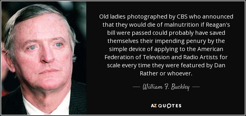 Old ladies photographed by CBS who announced that they would die of malnutrition if Reagan's bill were passed could probably have saved themselves their impending penury by the simple device of applying to the American Federation of Television and Radio Artists for scale every time they were featured by Dan Rather or whoever. - William F. Buckley, Jr.