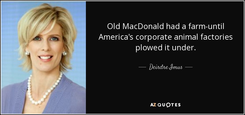 Old MacDonald had a farm-until America's corporate animal factories plowed it under. - Deirdre Imus