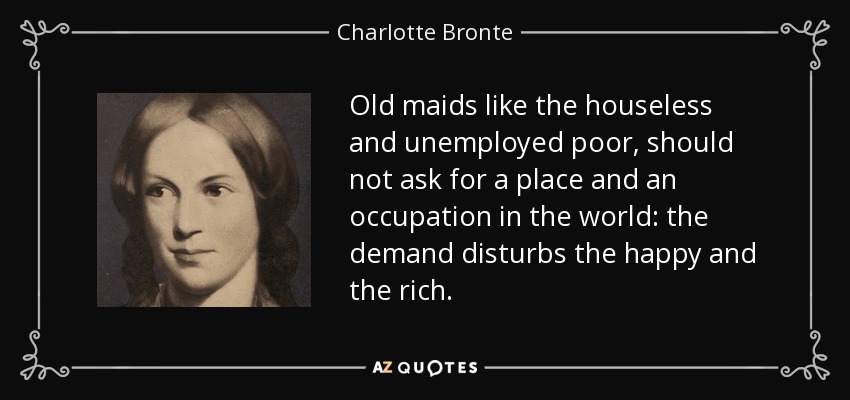 Old maids like the houseless and unemployed poor, should not ask for a place and an occupation in the world: the demand disturbs the happy and the rich. - Charlotte Bronte