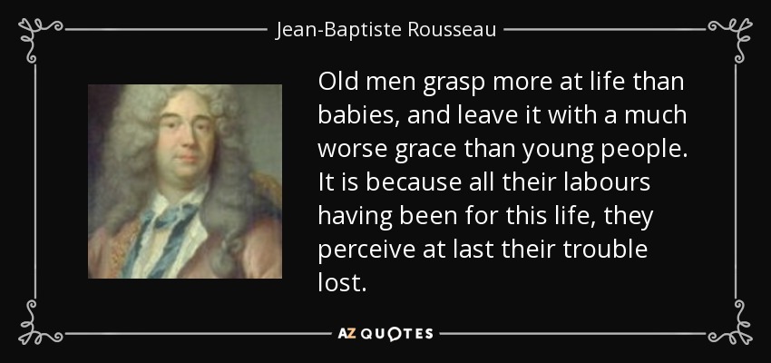 Old men grasp more at life than babies, and leave it with a much worse grace than young people. It is because all their labours having been for this life, they perceive at last their trouble lost. - Jean-Baptiste Rousseau