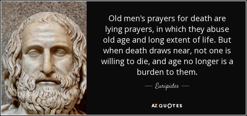 Old men's prayers for death are lying prayers, in which they abuse old age and long extent of life. But when death draws near, not one is willing to die, and age no longer is a burden to them. - Euripides