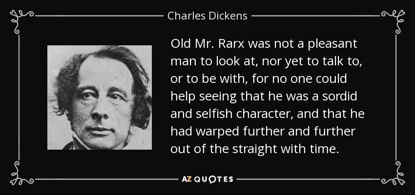 Old Mr. Rarx was not a pleasant man to look at, nor yet to talk to, or to be with, for no one could help seeing that he was a sordid and selfish character, and that he had warped further and further out of the straight with time. - Charles Dickens