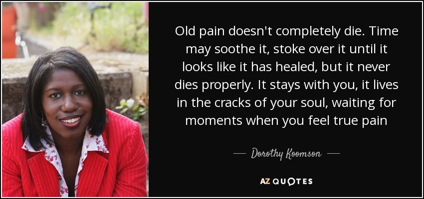 Old pain doesn't completely die. Time may soothe it, stoke over it until it looks like it has healed, but it never dies properly. It stays with you, it lives in the cracks of your soul, waiting for moments when you feel true pain - Dorothy Koomson