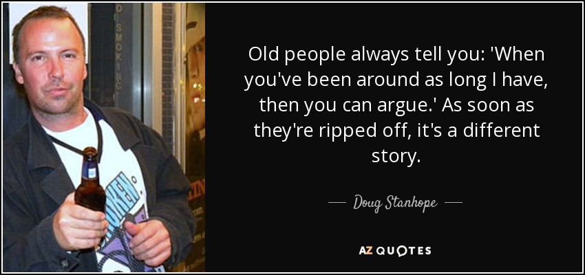 Old people always tell you: 'When you've been around as long I have, then you can argue.' As soon as they're ripped off, it's a different story. - Doug Stanhope