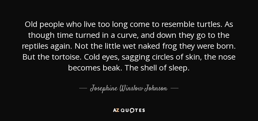 Old people who live too long come to resemble turtles. As though time turned in a curve, and down they go to the reptiles again. Not the little wet naked frog they were born. But the tortoise. Cold eyes, sagging circles of skin, the nose becomes beak. The shell of sleep. - Josephine Winslow Johnson