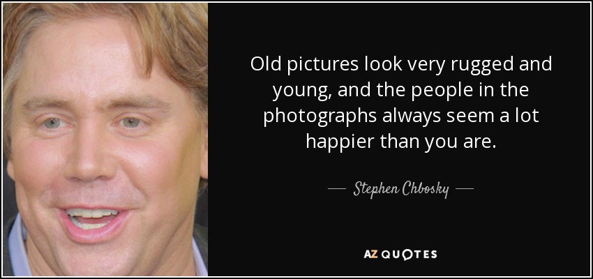 Old pictures look very rugged and young, and the people in the photographs always seem a lot happier than you are. - Stephen Chbosky