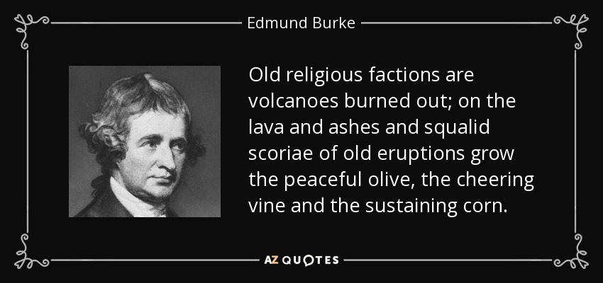 Old religious factions are volcanoes burned out; on the lava and ashes and squalid scoriae of old eruptions grow the peaceful olive, the cheering vine and the sustaining corn. - Edmund Burke
