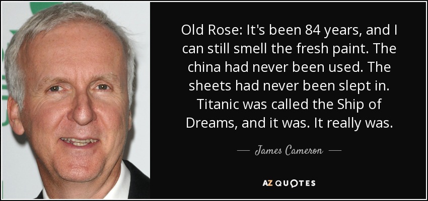 Old Rose: It's been 84 years, and I can still smell the fresh paint. The china had never been used. The sheets had never been slept in. Titanic was called the Ship of Dreams, and it was. It really was. - James Cameron