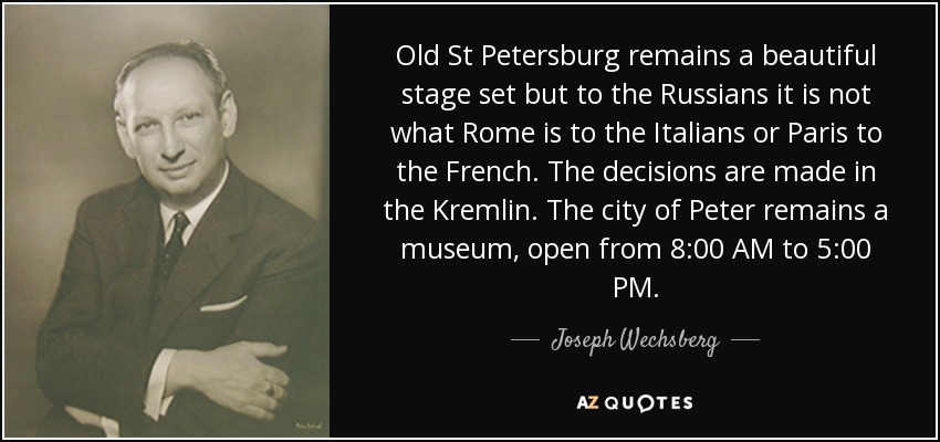 Old St Petersburg remains a beautiful stage set but to the Russians it is not what Rome is to the Italians or Paris to the French. The decisions are made in the Kremlin. The city of Peter remains a museum, open from 8:00 AM to 5:00 PM. - Joseph Wechsberg