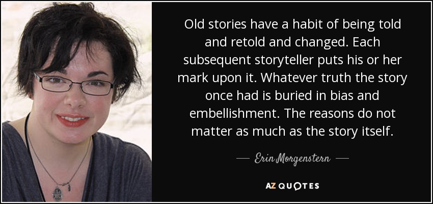 Old stories have a habit of being told and retold and changed. Each subsequent storyteller puts his or her mark upon it. Whatever truth the story once had is buried in bias and embellishment. The reasons do not matter as much as the story itself. - Erin Morgenstern