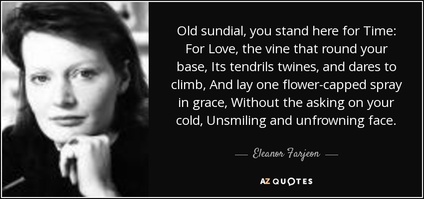 Old sundial, you stand here for Time: For Love, the vine that round your base, Its tendrils twines, and dares to climb, And lay one flower-capped spray in grace, Without the asking on your cold, Unsmiling and unfrowning face. - Eleanor Farjeon