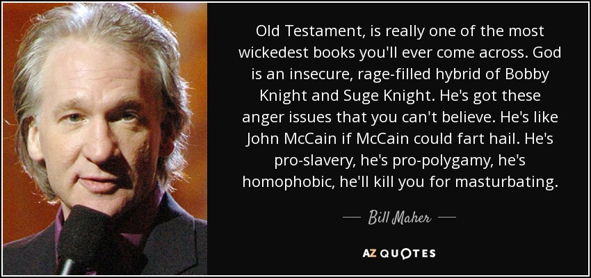 Old Testament, is really one of the most wickedest books you'll ever come across. God is an insecure, rage-filled hybrid of Bobby Knight and Suge Knight. He's got these anger issues that you can't believe. He's like John McCain if McCain could fart hail. He's pro-slavery, he's pro-polygamy, he's homophobic, he'll kill you for masturbating. - Bill Maher