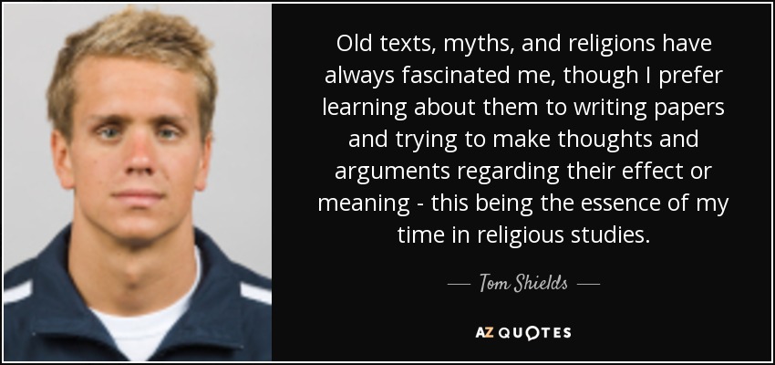 Old texts, myths, and religions have always fascinated me, though I prefer learning about them to writing papers and trying to make thoughts and arguments regarding their effect or meaning - this being the essence of my time in religious studies. - Tom Shields