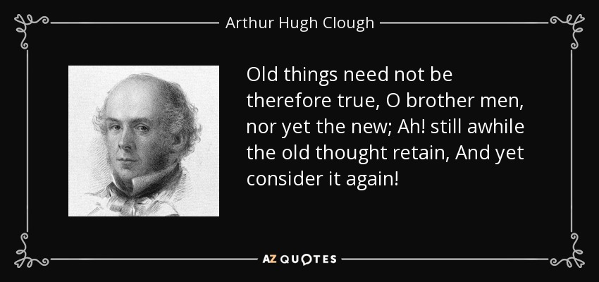 Old things need not be therefore true, O brother men, nor yet the new; Ah! still awhile the old thought retain, And yet consider it again! - Arthur Hugh Clough