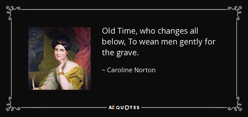 Old Time, who changes all below, To wean men gently for the grave. - Caroline Norton