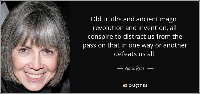 Old truths and ancient magic, revolution and invention, all conspire to distract us from the passion that in one way or another defeats us all. - Anne Rice