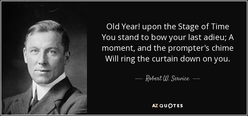 Old Year! upon the Stage of Time You stand to bow your last adieu; A moment, and the prompter's chime Will ring the curtain down on you. - Robert W. Service