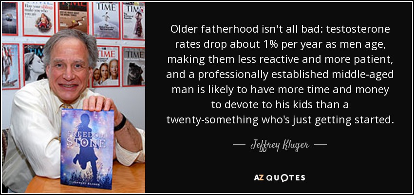 Older fatherhood isn't all bad: testosterone rates drop about 1% per year as men age, making them less reactive and more patient, and a professionally established middle-aged man is likely to have more time and money to devote to his kids than a twenty-something who's just getting started. - Jeffrey Kluger