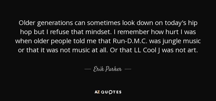 Older generations can sometimes look down on today's hip hop but I refuse that mindset. I remember how hurt I was when older people told me that Run-D.M.C. was jungle music or that it was not music at all. Or that LL Cool J was not art. - Erik Parker