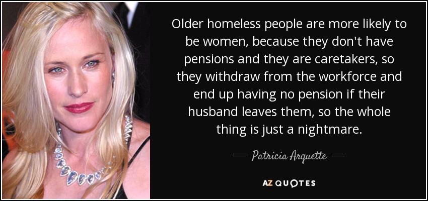 Older homeless people are more likely to be women, because they don't have pensions and they are caretakers, so they withdraw from the workforce and end up having no pension if their husband leaves them, so the whole thing is just a nightmare. - Patricia Arquette